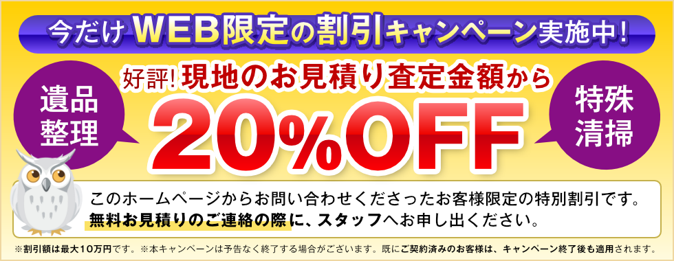 今だけ！Web限定の割引キャンペーンを実施中です。遺品整理と特殊清掃のお客様は、現地お見積り査定の金額から20%OFFでOK。大好評です。このホームページからお問い合わせいただいたお客様限定の特別割引です。無料お見積もりのご連絡の際に、スタッフへお申し出ください。※本キャンペーンは予告なく終了する場合がございます。すでにご契約済みのお客様は、キャンペーン終了後も適用されます。