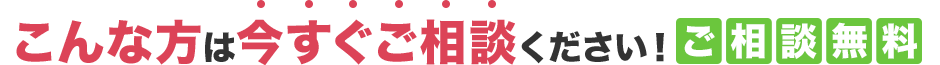 こんな方は今すぐご相談ください！