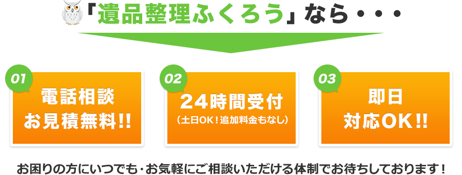 「遺品整理ふくろう」でしたら①電話相談と現地見積りが無料②24時間受付対応（土日OK！週末も平日と同じ条件で、追加料金はございません。）③即日での対応も承ります。お困りの方にいつでも、お気軽にご相談いただける体制でお待ちしております。