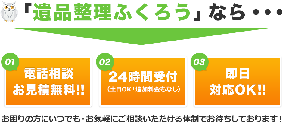 「遺品整理ふくろう」でしたら①電話相談と現地見積りが無料②24時間受付対応（土日OK！週末も平日と同じ条件で、追加料金はございません。）③即日での対応も承ります。お困りの方にいつでも、お気軽にご相談いただける体制でお待ちしております。