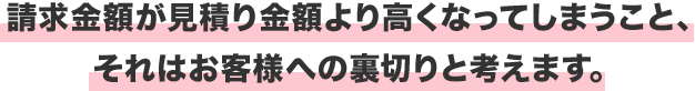 請求金額が見積り金額より高くなってしまうこと、それはお客様への裏切りと考えます。